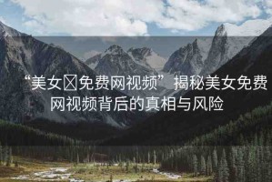 “美女?免費(fèi)網(wǎng)視頻”揭秘美女免費(fèi)網(wǎng)視頻背后的真相與風(fēng)險(xiǎn)