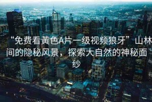 “免費看黃色A片一級視頻狼牙”山林間的隱秘風景，探索大自然的神秘面紗