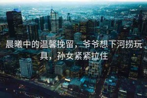 晨曦中的溫馨挽留，爺爺想下河撈玩具，孫女緊緊拉住