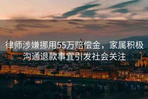 律師涉嫌挪用55萬賠償金，家屬積極溝通退款事宜引發(fā)社會關(guān)注