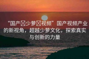 “國產(chǎn)?少蘿?視頻”國產(chǎn)視頻產(chǎn)業(yè)的新視角，超越少蘿文化，探索真實與創(chuàng)新的力量