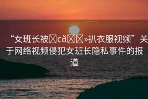 “女班長被?c??扒衣服視頻”關(guān)于網(wǎng)絡(luò)視頻侵犯女班長隱私事件的報道