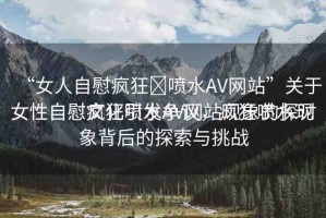 “女人自慰瘋狂?噴水AV網(wǎng)站”關(guān)于女性自慰瘋狂噴水AV網(wǎng)站現(xiàn)象的探討
女性自慰文化引發(fā)爭議，瘋狂噴水現(xiàn)象背后的探索與挑戰(zhàn)