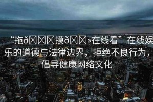“拖??摸??在線看”在線娛樂的道德與法律邊界，拒絕不良行為，倡導(dǎo)健康網(wǎng)絡(luò)文化