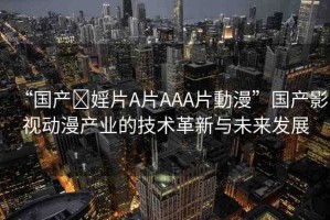 “國(guó)產(chǎn)?婬片A片AAA片動(dòng)漫”國(guó)產(chǎn)影視動(dòng)漫產(chǎn)業(yè)的技術(shù)革新與未來(lái)發(fā)展