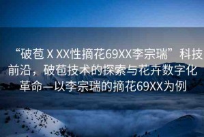 “破苞ⅩXX性摘花69XX李宗瑞”科技前沿，破苞技術(shù)的探索與花卉數(shù)字化革命—以李宗瑞的摘花69XX為例
