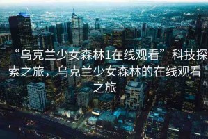 “烏克蘭少女森林1在線觀看”科技探索之旅，烏克蘭少女森林的在線觀看之旅