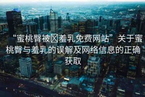 “蜜桃臀被?羞乳免費網站”關于蜜桃臀與羞乳的誤解及網絡信息的正確獲取