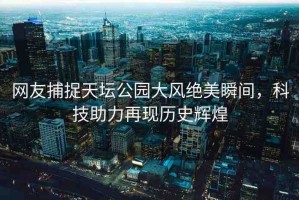 網(wǎng)友捕捉天壇公園大風(fēng)絕美瞬間，科技助力再現(xiàn)歷史輝煌