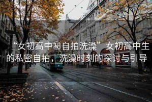 “女初高中秘自拍洗澡”女初高中生的私密自拍，洗澡時刻的探討與引導(dǎo)