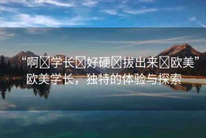 “啊?學(xué)長?好硬?拔出來?歐美”歐美學(xué)長，獨(dú)特的體驗(yàn)與探索