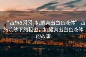 “西施??扒腿爽出白色液體”西施浣紗下的秘密，扒腿爽出白色液體的故事