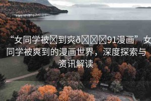 “女同學(xué)被?到爽??91漫畫(huà)”女同學(xué)被爽到的漫畫(huà)世界，深度探索與資訊解讀