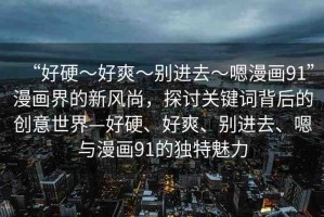 “好硬～好爽～別進去～嗯漫畫91”漫畫界的新風尚，探討關鍵詞背后的創(chuàng)意世界—好硬、好爽、別進去、嗯與漫畫91的獨特魅力