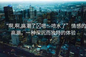 “啊,啊,高潮了?嗯～噴水了”情感的高潮，一種深沉而獨(dú)特的體驗(yàn)
