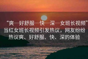 “爽┈好舒服┈快┈深┈女班長視頻”當紅女班長視頻引發(fā)熱議，網(wǎng)友紛紛熱議爽、好舒服、快、深的體驗