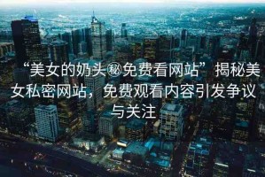 “美女的奶頭秘免費(fèi)看網(wǎng)站”揭秘美女私密網(wǎng)站，免費(fèi)觀看內(nèi)容引發(fā)爭(zhēng)議與關(guān)注