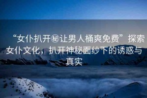 “女仆扒開(kāi)秘讓男人桶爽免費(fèi)”探索女仆文化，扒開(kāi)神秘面紗下的誘惑與真實(shí)