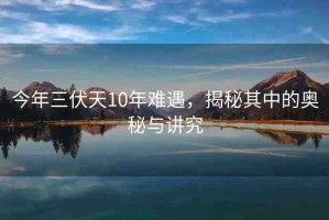 今年三伏天10年難遇，揭秘其中的奧秘與講究