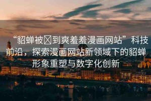 “貂蟬被?到爽羞羞漫畫網(wǎng)站”科技前沿，探索漫畫網(wǎng)站新領(lǐng)域下的貂蟬形象重塑與數(shù)字化創(chuàng)新