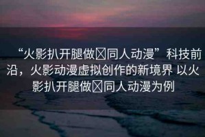 “火影扒開腿做?同人動(dòng)漫”科技前沿，火影動(dòng)漫虛擬創(chuàng)作的新境界 以火影扒開腿做?同人動(dòng)漫為例