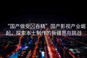 “國產(chǎn)做受?吞精”國產(chǎn)影視產(chǎn)業(yè)崛起，探索本土制作的新疆界與挑戰(zhàn)