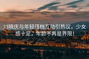 劉曉慶與年輕搭檔互動(dòng)引熱議，少女感十足，年齡不再是界限！