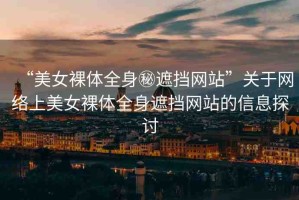 “美女裸體全身秘遮擋網(wǎng)站”關(guān)于網(wǎng)絡(luò)上美女裸體全身遮擋網(wǎng)站的信息探討