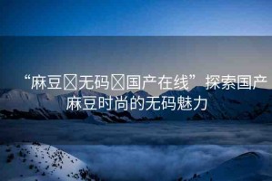 “麻豆?無碼?國產在線”探索國產麻豆時尚的無碼魅力
