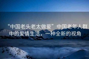 “中國老頭老太做爰”中國老年人群中的愛情生活，一種全新的視角