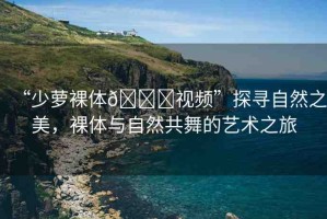“少蘿裸體??視頻”探尋自然之美，裸體與自然共舞的藝術(shù)之旅