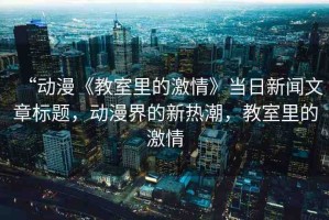 “動漫《教室里的激情》當(dāng)日新聞文章標(biāo)題，動漫界的新熱潮，教室里的激情