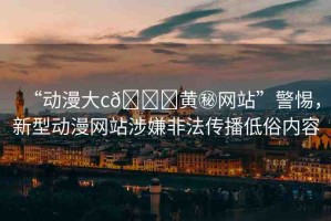 “動漫大c??黃秘網(wǎng)站”警惕，新型動漫網(wǎng)站涉嫌非法傳播低俗內(nèi)容