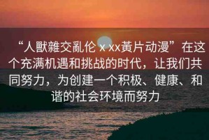 “人獸雜交亂倫ⅹxx黃片動漫”在這個充滿機遇和挑戰(zhàn)的時代，讓我們共同努力，為創(chuàng)建一個積極、健康、和諧的社會環(huán)境而努力