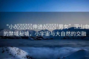 “小??伸進??男女”深山中的禁域秘境，小宇宙與大自然的交融