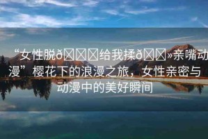 “女性脫??給我揉??親嘴動(dòng)漫”櫻花下的浪漫之旅，女性親密與動(dòng)漫中的美好瞬間