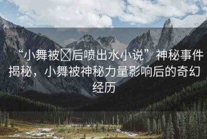 “小舞被?后噴出水小說(shuō)”神秘事件揭秘，小舞被神秘力量影響后的奇幻經(jīng)歷
