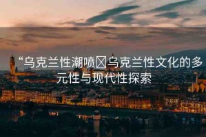 “烏克蘭性潮噴?烏克蘭性文化的多元性與現(xiàn)代性探索