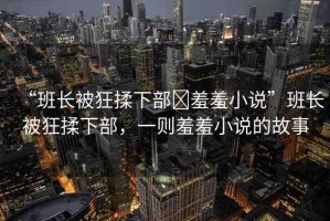 “班長(zhǎng)被狂揉下部?羞羞小說”班長(zhǎng)被狂揉下部，一則羞羞小說的故事