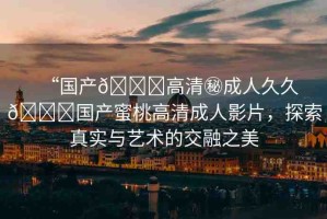 “國產(chǎn)??高清秘成人久久??國產(chǎn)蜜桃高清成人影片，探索真實與藝術(shù)的交融之美