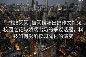 “校??被?嬌喘出奶作文視頻”校園之花與嬌喘出奶的爭議話題，科技如何影響校園文化的演變