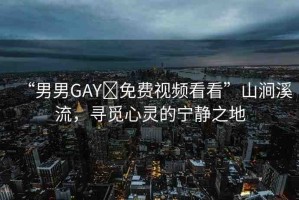 “男男GAY?免費(fèi)視頻看看”山澗溪流，尋覓心靈的寧?kù)o之地