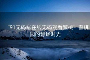 “91無碼秘在線無碼觀看蜜桃”蜜桃園的靜謐時光
