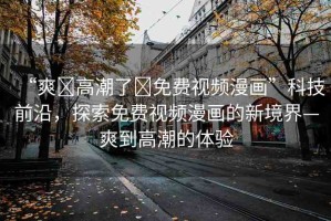 “爽?高潮了?免費視頻漫畫”科技前沿，探索免費視頻漫畫的新境界—爽到高潮的體驗