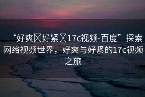“好爽?好緊?17c視頻-百度”探索網(wǎng)絡(luò)視頻世界，好爽與好緊的17c視頻之旅