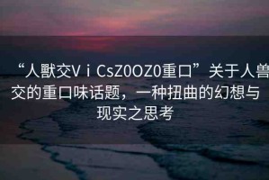 “人獸交VⅰCsZ0OZ0重口”關(guān)于人獸交的重口味話題，一種扭曲的幻想與現(xiàn)實之思考