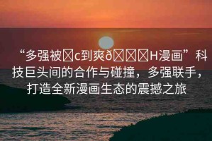 “多強(qiáng)被?c到爽??H漫畫”科技巨頭間的合作與碰撞，多強(qiáng)聯(lián)手，打造全新漫畫生態(tài)的震撼之旅
