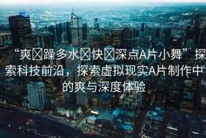 “爽?躁多水?快?深點(diǎn)A片小舞”探索科技前沿，探索虛擬現(xiàn)實(shí)A片制作中的爽與深度體驗(yàn)