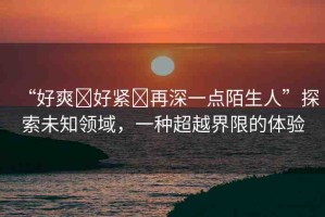 “好爽?好緊?再深一點(diǎn)陌生人”探索未知領(lǐng)域，一種超越界限的體驗(yàn)