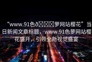 “www.91色??蘿網(wǎng)站櫻花”當(dāng)日新聞文章標(biāo)題，www.91色蘿網(wǎng)站櫻花盛開，引領(lǐng)全新視覺盛宴